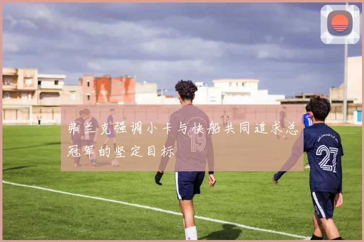 弗兰克强调小卡与快船共同追求总冠军的坚定目标