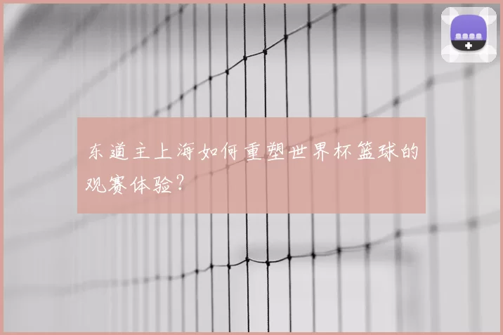 东道主上海如何重塑世界杯篮球的观赛体验?