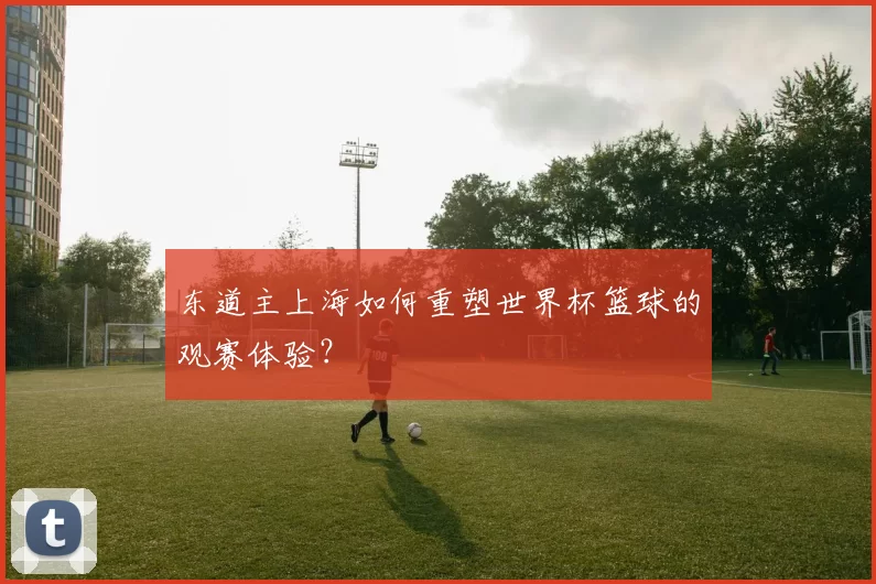 东道主上海如何重塑世界杯篮球的观赛体验？