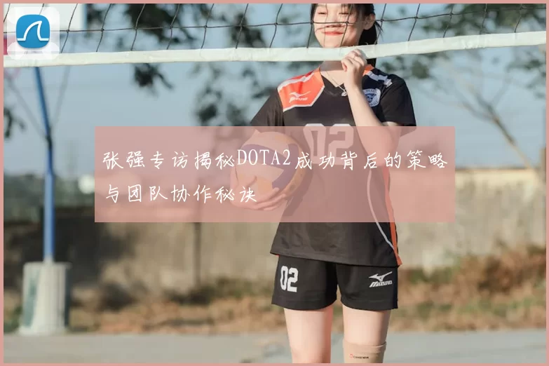 张强专访揭秘DOTA2成功背后的策略与团队协作秘诀