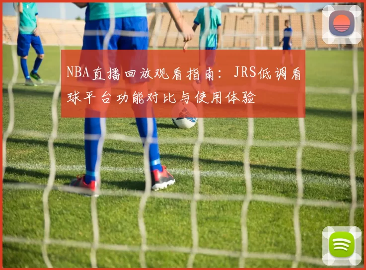 NBA直播回放观看指南:JRS低调看球平台功能对比与使用体验