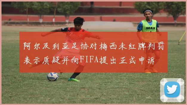 阿尔及利亚足协对梅西未红牌判罚表示质疑并向FIFA提出正式申诉
