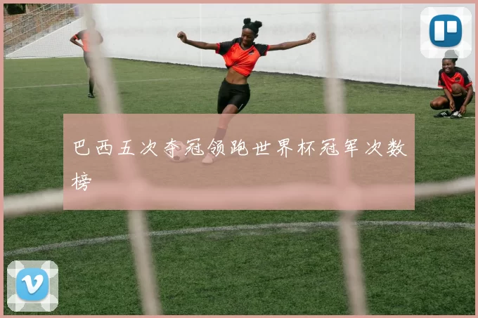 巴西五次夺冠领跑世界杯冠军次数榜