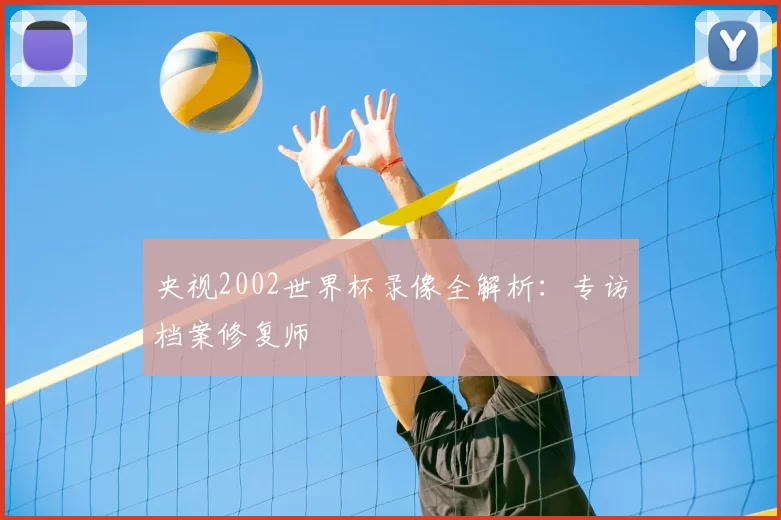 央视2002世界杯录像全解析:专访档案修复师