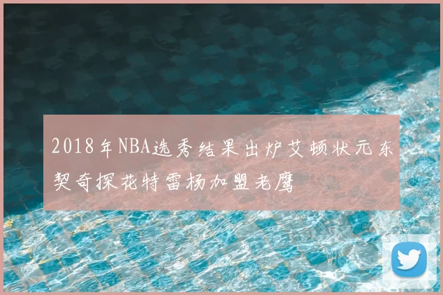 2018年NBA选秀结果出炉艾顿状元东契奇探花特雷杨加盟老鹰