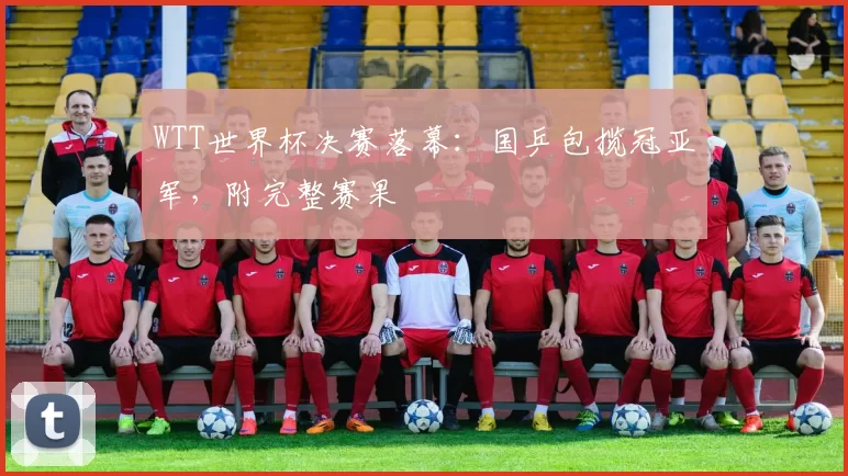 WTT世界杯决赛落幕:国乒包揽冠亚军,附完整赛果
