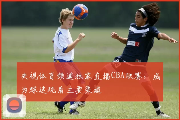 央视体育频道独家直播CBA联赛,成为球迷观看主要渠道