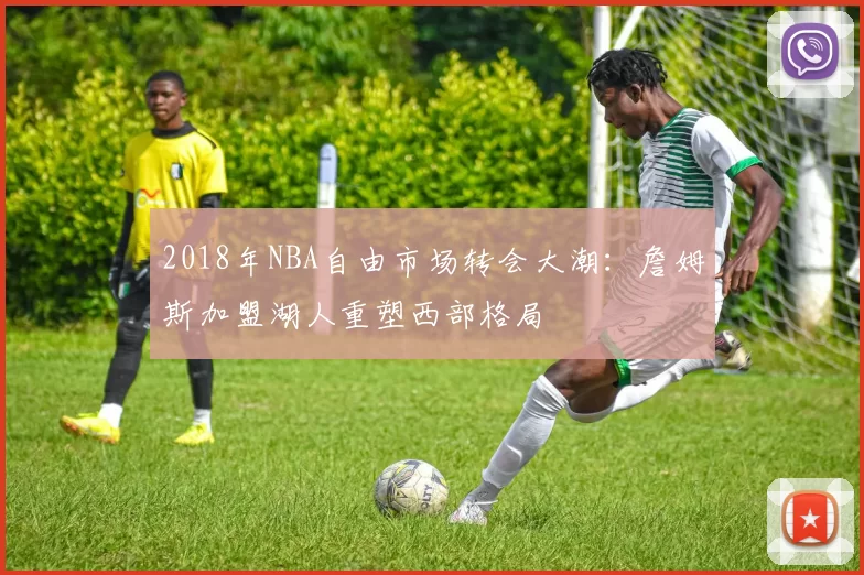 2018年NBA自由市场转会大潮：詹姆斯加盟湖人重塑西部格局