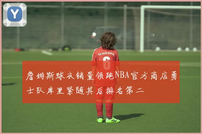 詹姆斯球衣销量领跑NBA官方商店勇士队库里紧随其后排名第二
