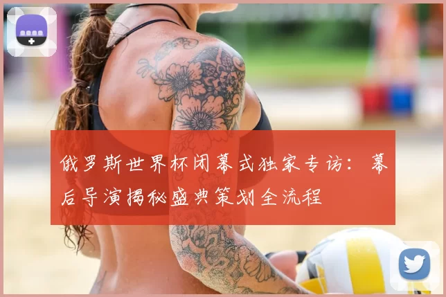 俄罗斯世界杯闭幕式独家专访：幕后导演揭秘盛典策划全流程