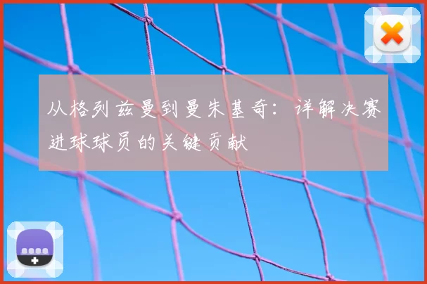 从格列兹曼到曼朱基奇:详解决赛进球球员的关键贡献