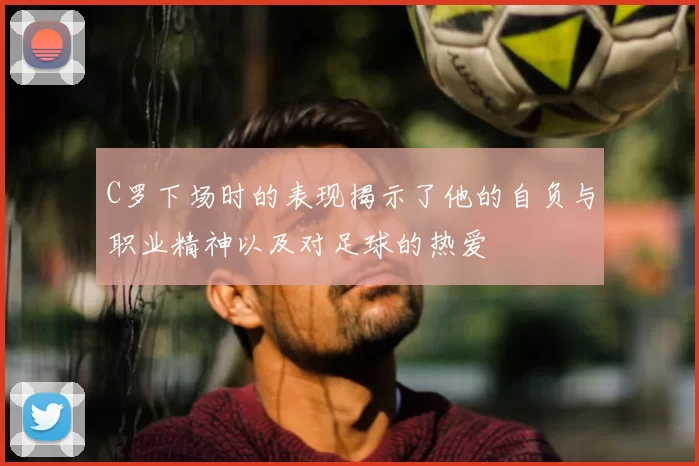 C罗下场时的表现揭示了他的自负与职业精神以及对足球的热爱