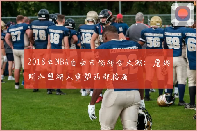 2018年NBA自由市场转会大潮:詹姆斯加盟湖人重塑西部格局