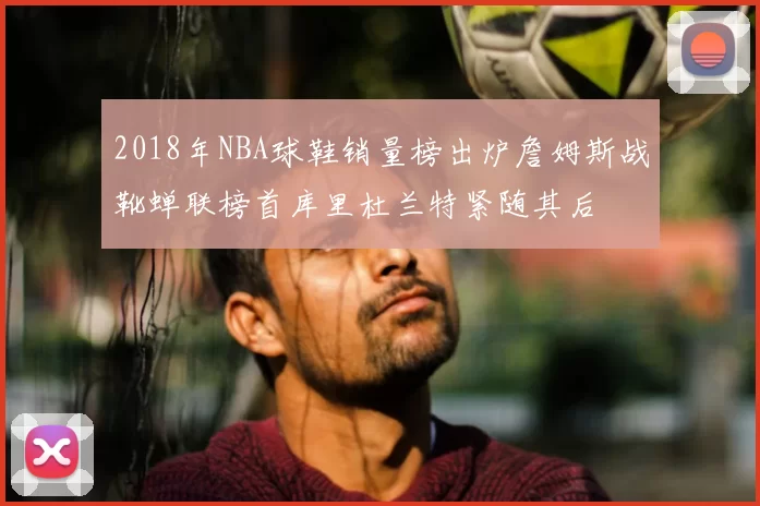 2018年NBA球鞋销量榜出炉詹姆斯战靴蝉联榜首库里杜兰特紧随其后