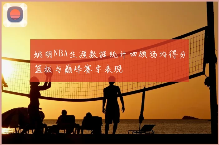 姚明NBA生涯数据统计回顾场均得分篮板与巅峰赛季表现