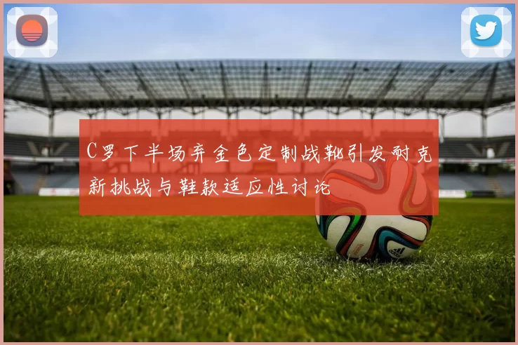 C罗下半场弃金色定制战靴引发耐克新挑战与鞋款适应性讨论