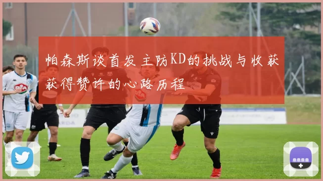 帕森斯谈首发主防KD的挑战与收获获得赞许的心路历程