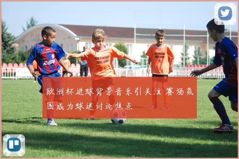 欧洲杯进球背景音乐引关注 赛场氛围成为球迷讨论焦点