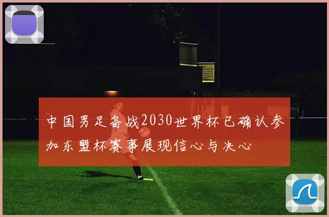 中国男足备战2030世界杯已确认参加东盟杯赛事展现信心与决心
