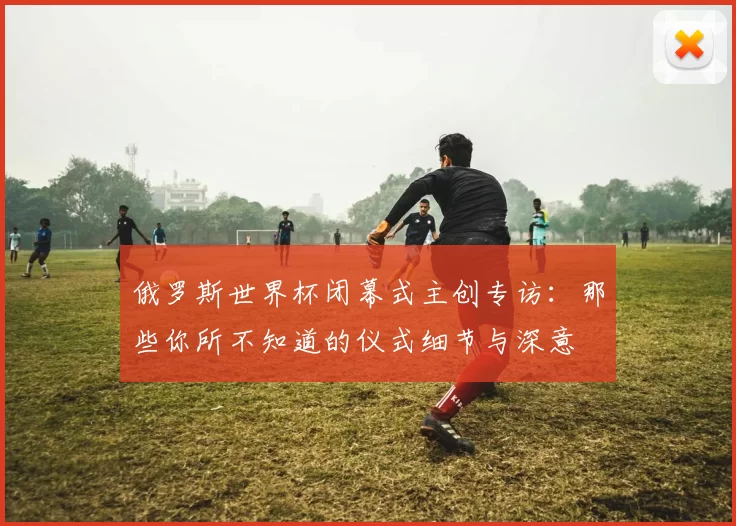 俄罗斯世界杯闭幕式主创专访：那些你所不知道的仪式细节与深意